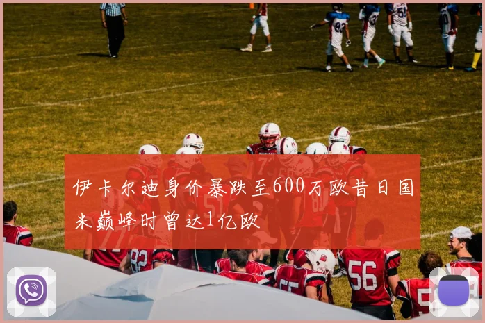 伊卡尔迪身价暴跌至600万欧昔日国米巅峰时曾达1亿欧