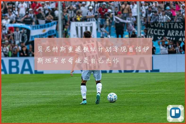 贝尼特斯重返教坛计划浮现自信伊斯坦布尔奇迹是自己杰作