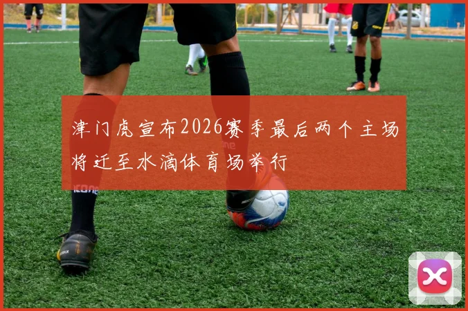 津门虎宣布2026赛季最后两个主场将迁至水滴体育场举行