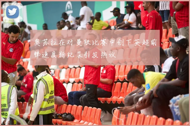 奥苏拉在对曼联比赛中创下英超前锋速度新纪录引发热议