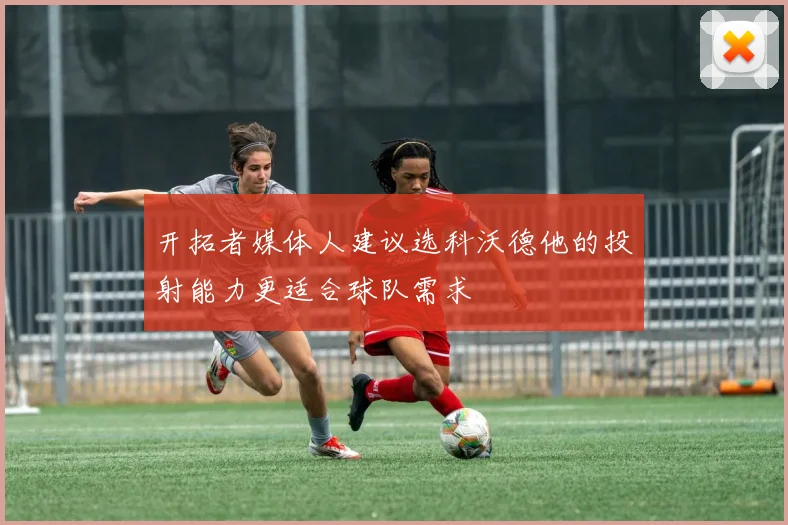 开拓者媒体人建议选科沃德他的投射能力更适合球队需求