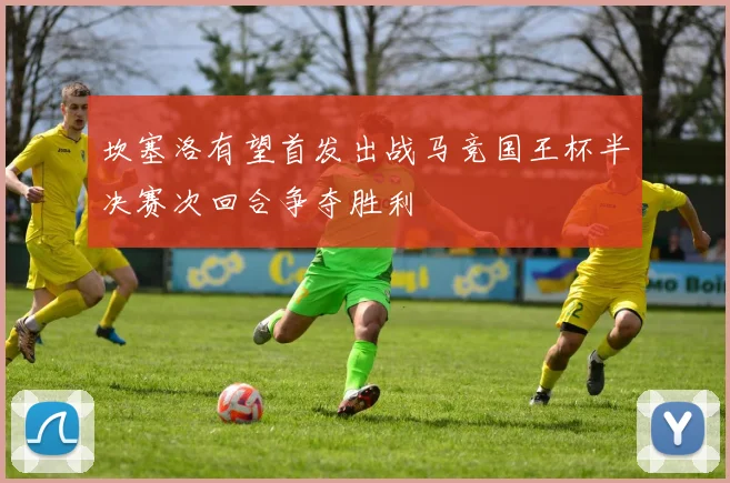 坎塞洛有望首发出战马竞国王杯半决赛次回合争夺胜利