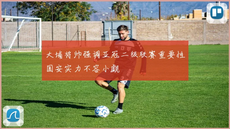 大埔将帅强调亚冠二级联赛重要性国安实力不容小觑
