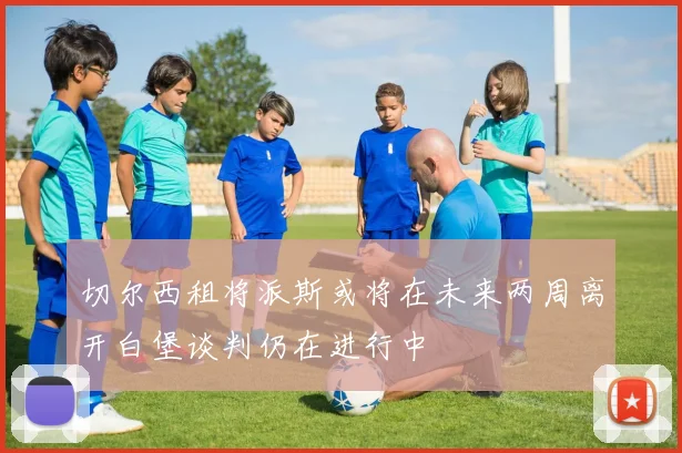 切尔西租将派斯或将在未来两周离开白堡谈判仍在进行中