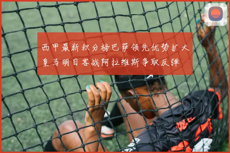 西甲最新积分榜巴萨领先优势扩大皇马明日客战阿拉维斯争取反弹