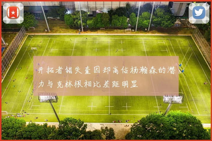 开拓者错失奎因却高估杨瀚森的潜力与克林根相比差距明显