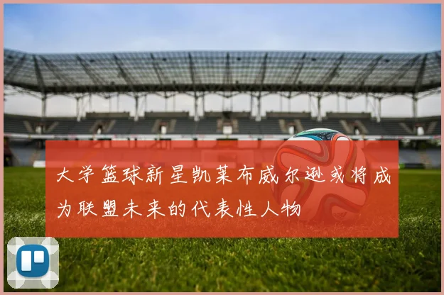 大学篮球新星凯莱布威尔逊或将成为联盟未来的代表性人物