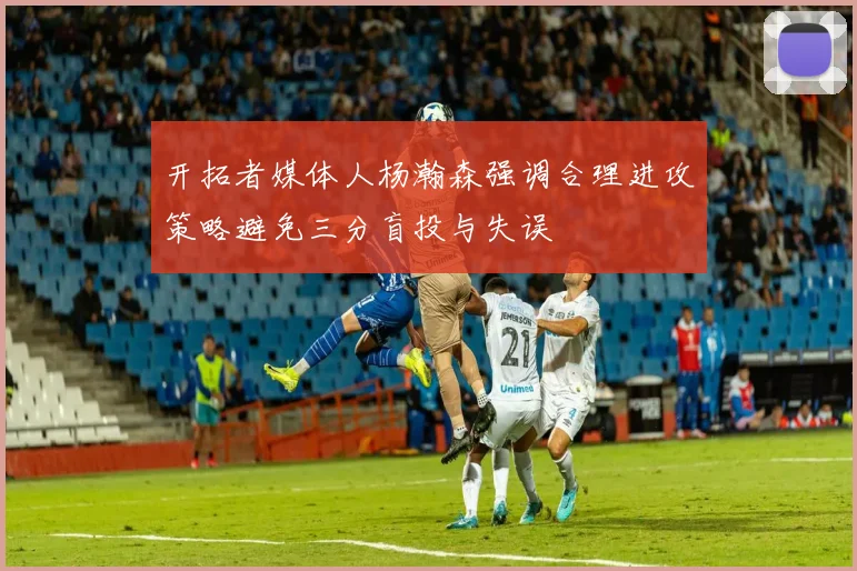 开拓者媒体人杨瀚森强调合理进攻策略避免三分盲投与失误