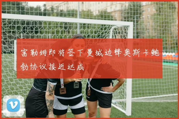 富勒姆即将签下曼城边锋奥斯卡鲍勃协议接近达成