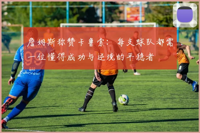 詹姆斯称赞卡鲁索：每支球队都需一位懂得成功与逆境的平稳者