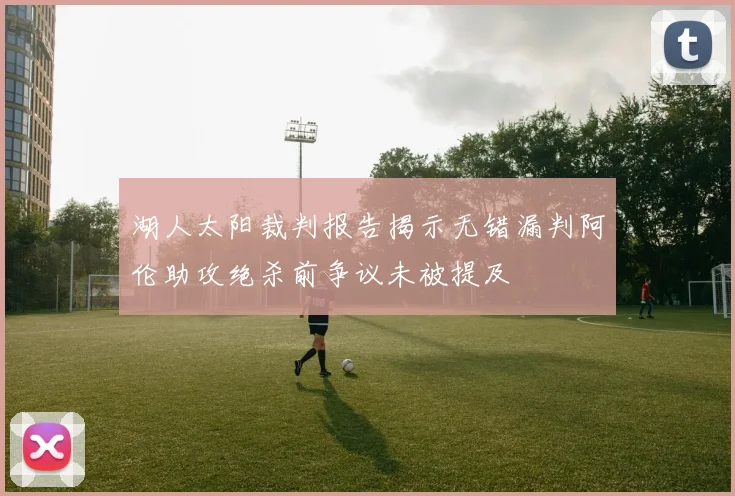 湖人太阳裁判报告揭示无错漏判阿伦助攻绝杀前争议未被提及