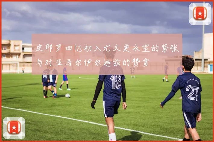 皮耶罗回忆初入尤文更衣室的紧张与对亚马尔伊尔迪兹的赞赏