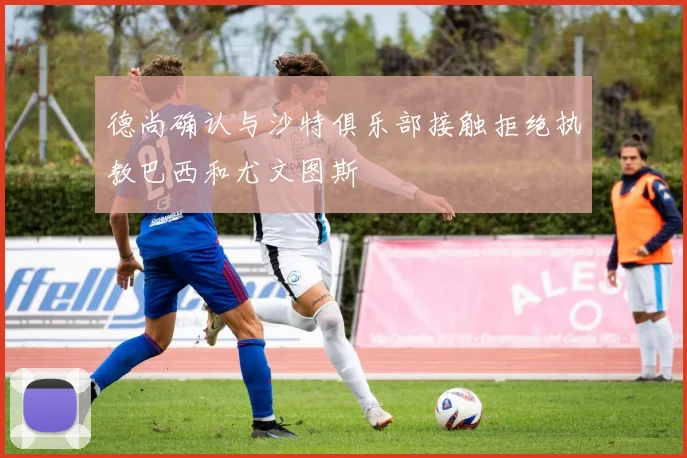德尚确认与沙特俱乐部接触拒绝执教巴西和尤文图斯