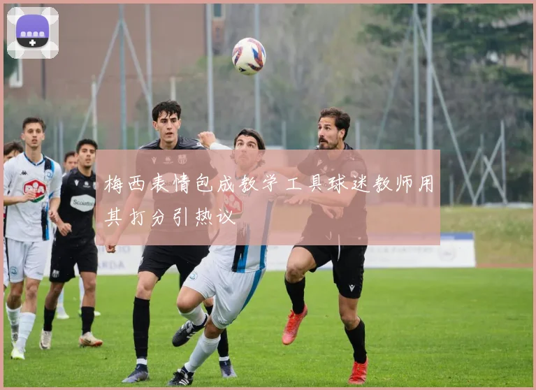 梅西表情包成教学工具球迷教师用其打分引热议