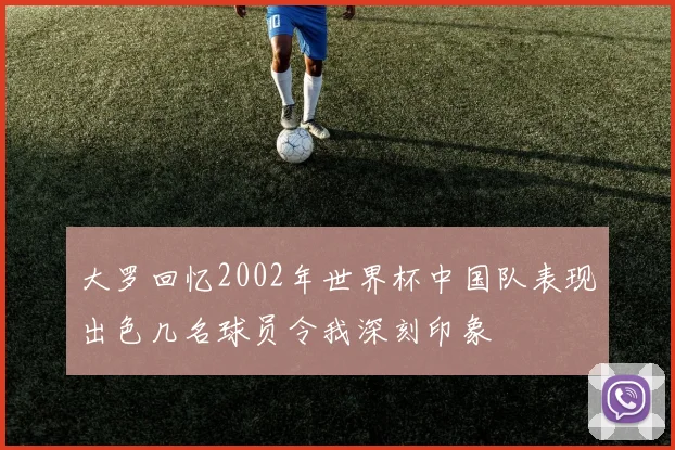 大罗回忆2002年世界杯中国队表现出色几名球员令我深刻印象