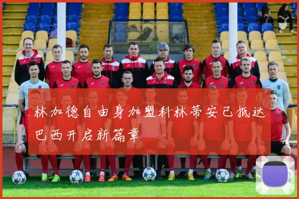 林加德自由身加盟科林蒂安已抵达巴西开启新篇章