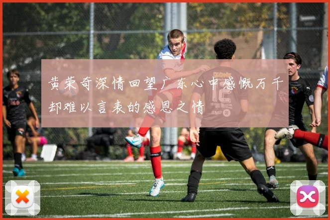 黄荣奇深情回望广东心中感慨万千却难以言表的感恩之情