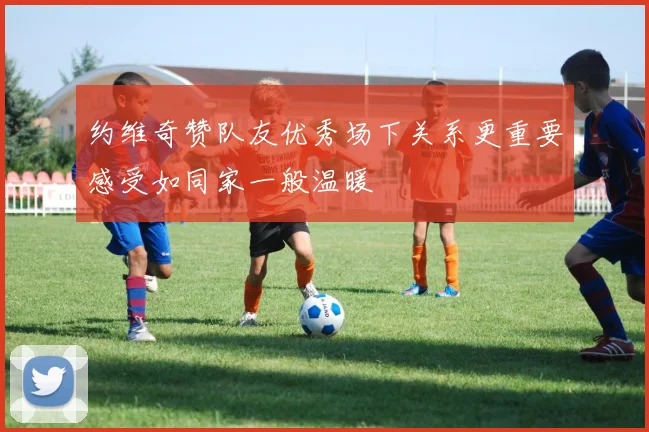 约维奇赞队友优秀场下关系更重要感受如同家一般温暖