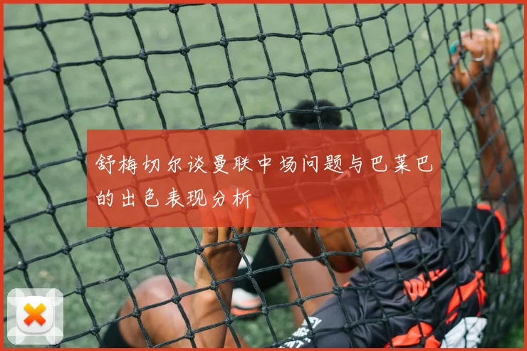 舒梅切尔谈曼联中场问题与巴莱巴的出色表现分析