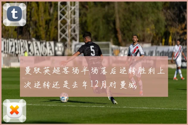 曼联英超客场半场落后逆转胜利上次逆转还是去年12月对曼城