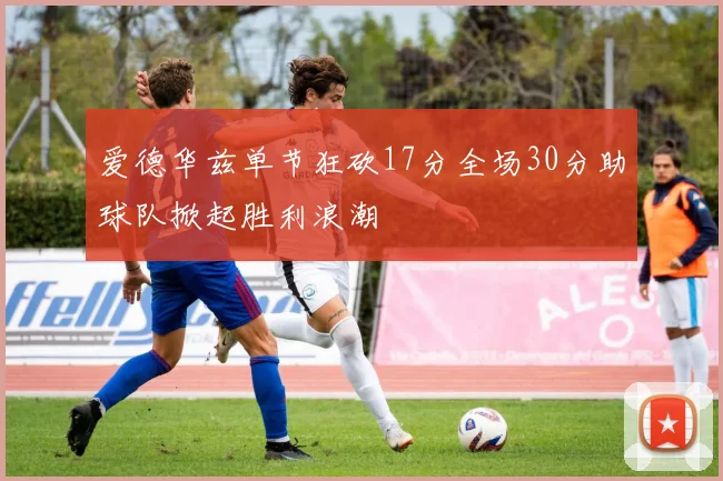 爱德华兹单节狂砍17分全场30分助球队掀起胜利浪潮