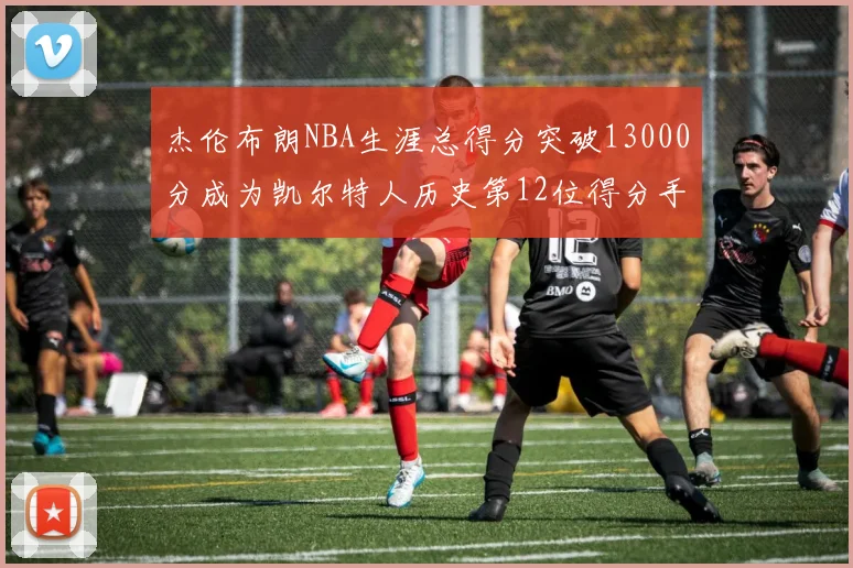 杰伦布朗NBA生涯总得分突破13000分成为凯尔特人历史第12位得分手