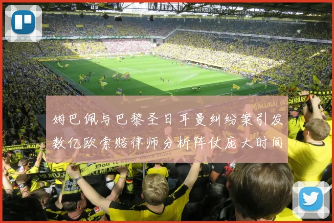 姆巴佩与巴黎圣日耳曼纠纷案引发数亿欧索赔律师分析阵仗庞大时间漫长
