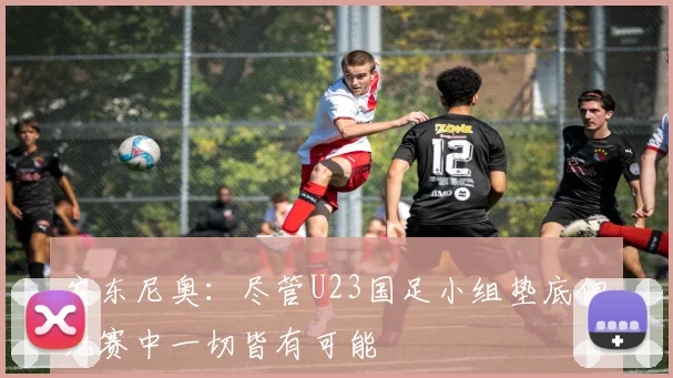 安东尼奥：尽管U23国足小组垫底但比赛中一切皆有可能