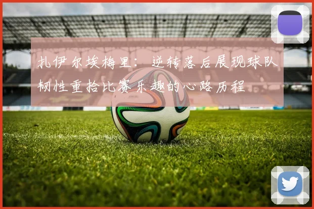 扎伊尔埃梅里：逆转落后展现球队韧性重拾比赛乐趣的心路历程