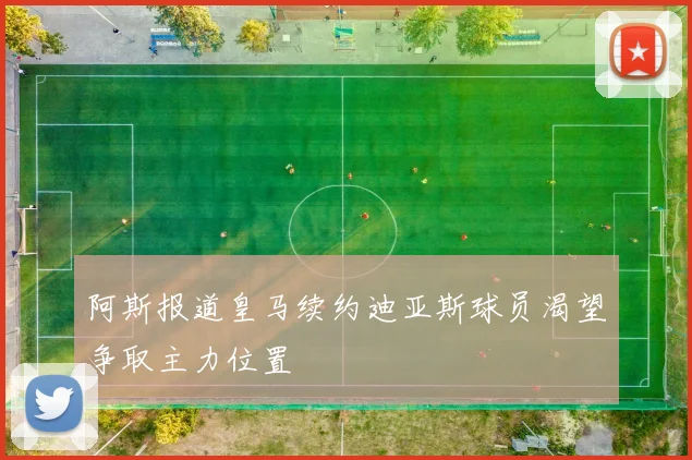 阿斯报道皇马续约迪亚斯球员渴望争取主力位置
