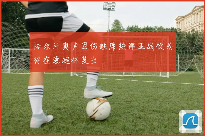 恰尔汗奥卢因伤缺席热那亚战役或将在意超杯复出