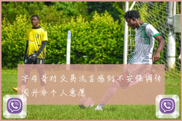 字母哥对交易流言感到不安强调传闻并非个人意愿