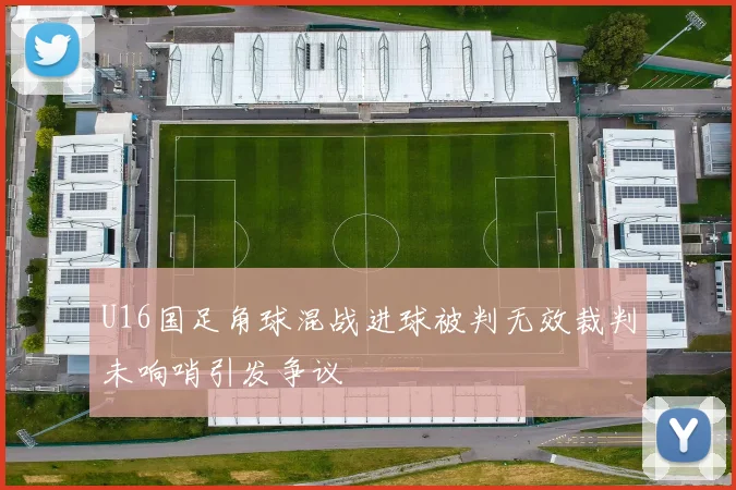 U16国足角球混战进球被判无效裁判未响哨引发争议