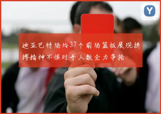 迪亚巴特场均37个前场篮板展现拼搏精神不惧对手人数全力争抢