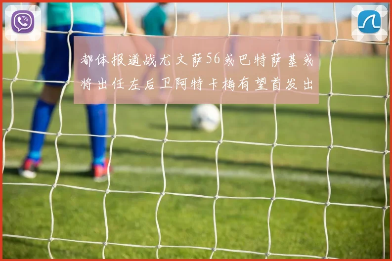 都体报道战尤文萨56或巴特萨基或将出任左后卫阿特卡梅有望首发出战