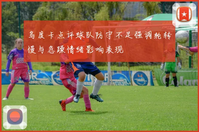 乌度卡点评球队防守不足强调轮转慢与急躁情绪影响表现