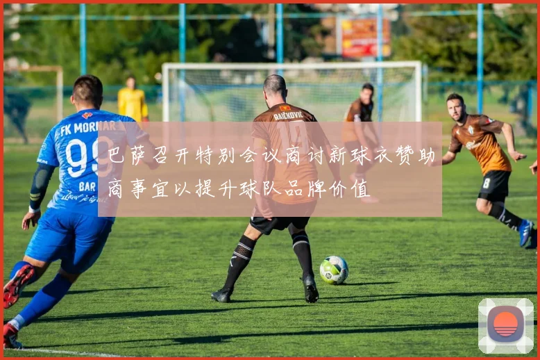 巴萨召开特别会议商讨新球衣赞助商事宜以提升球队品牌价值