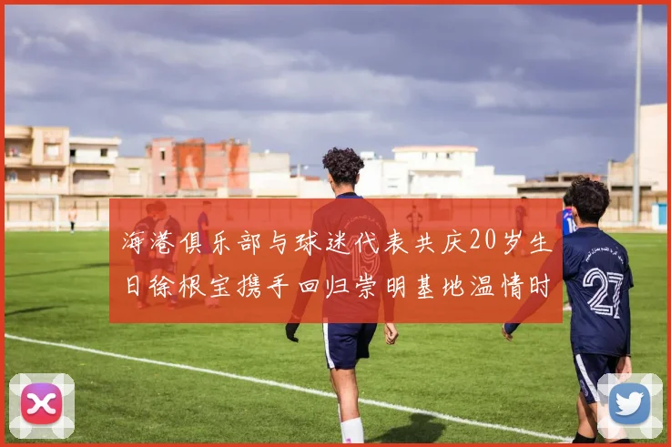 海港俱乐部与球迷代表共庆20岁生日徐根宝携手回归崇明基地温情时刻