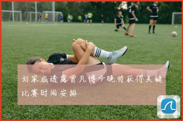 刘家成透露曾凡博今晚将获得关键比赛时间安排