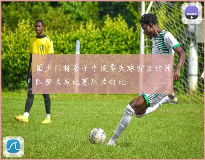 国少门将秦子牛谈零失球背后的团队努力与比赛压力对比