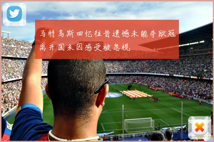 马特乌斯回忆往昔遗憾未能夺欧冠离开国米因感受被忽视