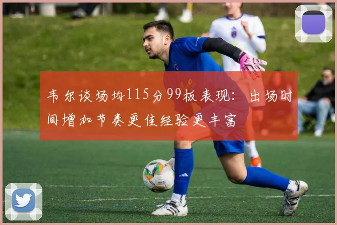韦尔谈场均115分99板表现：出场时间增加节奏更佳经验更丰富