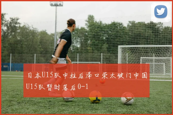 日本U15队中柱后泽口荣太破门中国U15队暂时落后0-1