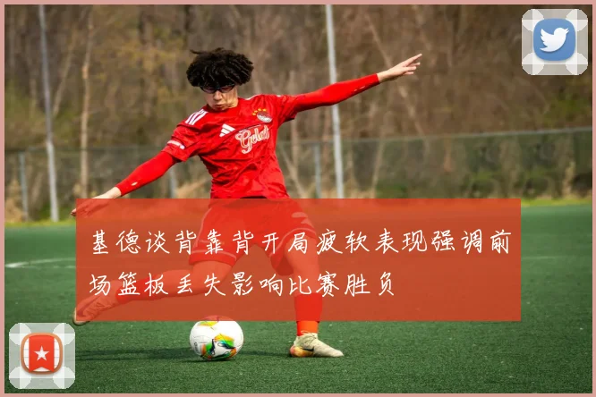 基德谈背靠背开局疲软表现强调前场篮板丢失影响比赛胜负