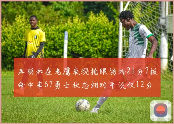 库明加在老鹰表现抢眼场均21分7板命中率67勇士状态相对平淡仅12分5板